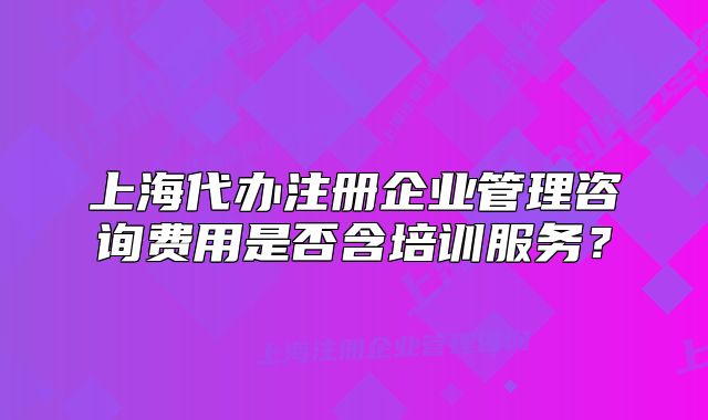 上海代辦注冊企業(yè)管理咨詢費(fèi)用是否含培訓(xùn)服務(wù)？