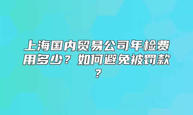 上海國(guó)內(nèi)貿(mào)易公司年檢費(fèi)用多少？如何避免被罰款？
