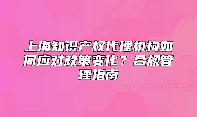 上海知識(shí)產(chǎn)權(quán)代理機(jī)構(gòu)如何應(yīng)對(duì)政策變化？合規(guī)管理指南