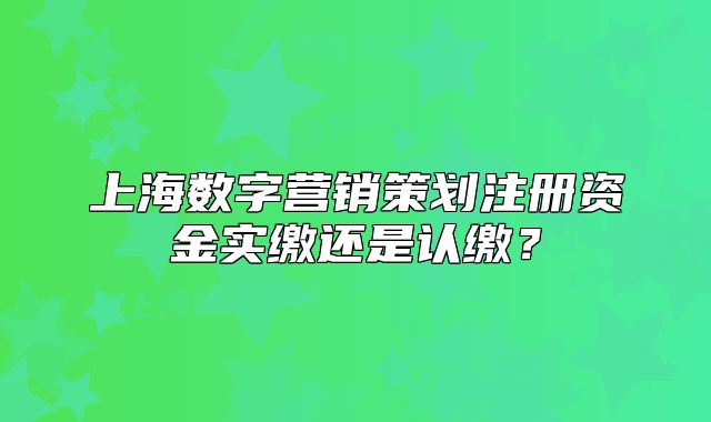 上海數(shù)字營銷策劃注冊資金實繳還是認(rèn)繳？