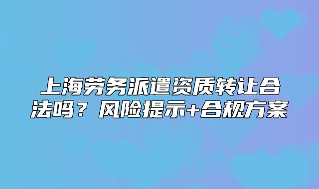 上海勞務(wù)派遣資質(zhì)轉(zhuǎn)讓合法嗎？風(fēng)險(xiǎn)提示+合規(guī)方案