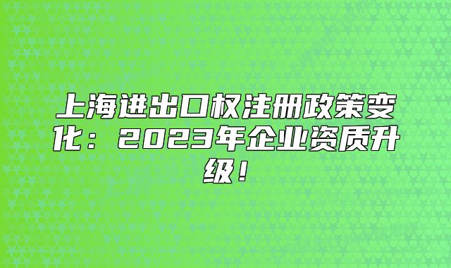 上海進(jìn)出口權(quán)注冊政策變化：2023年企業(yè)資質(zhì)升級！