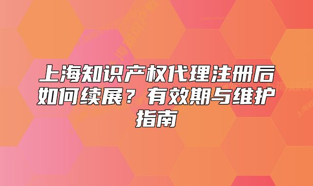 上海知識產(chǎn)權(quán)代理注冊后如何續(xù)展？有效期與維護指南