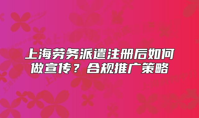 上海勞務派遣注冊后如何做宣傳？合規(guī)推廣策略