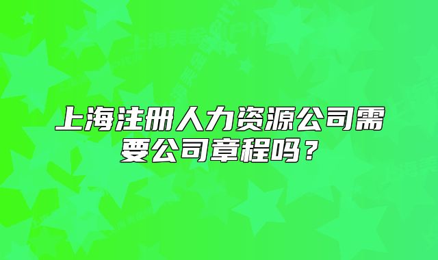 上海注冊人力資源公司需要公司章程嗎？
