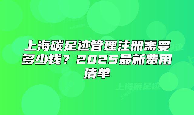 上海碳足跡管理注冊(cè)需要多少錢(qián)？2025最新費(fèi)用清單