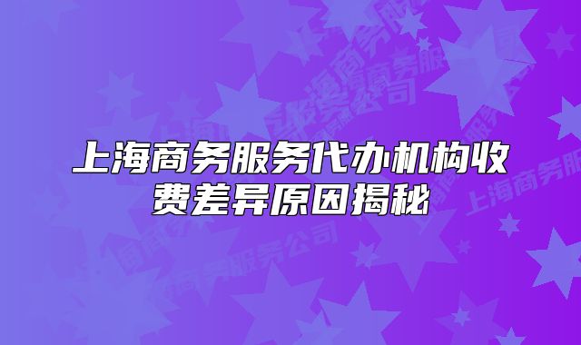 上海商務服務代辦機構(gòu)收費差異原因揭秘