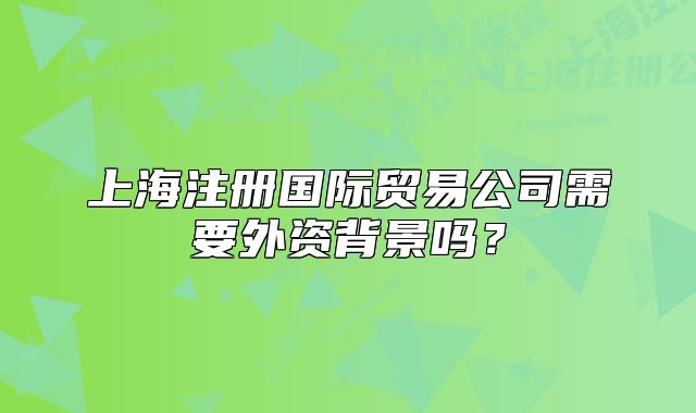 上海注冊(cè)國際貿(mào)易公司需要外資背景嗎？