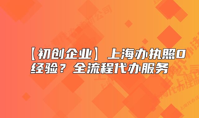 【初創(chuàng)企業(yè)】上海辦執(zhí)照0經(jīng)驗(yàn)？全流程代辦服務(wù)