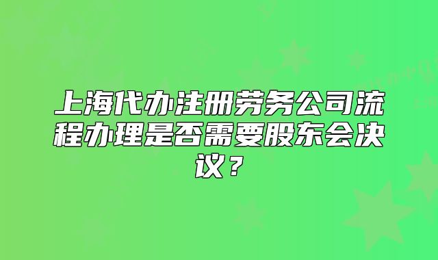 上海代辦注冊勞務(wù)公司流程辦理是否需要股東會決議？