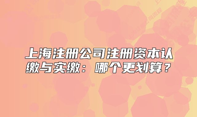 上海注冊公司注冊資本認繳與實繳：哪個更劃算？