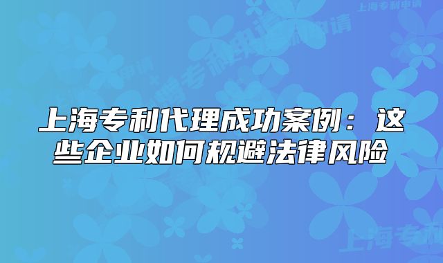 上海專利代理成功案例：這些企業(yè)如何規(guī)避法律風險