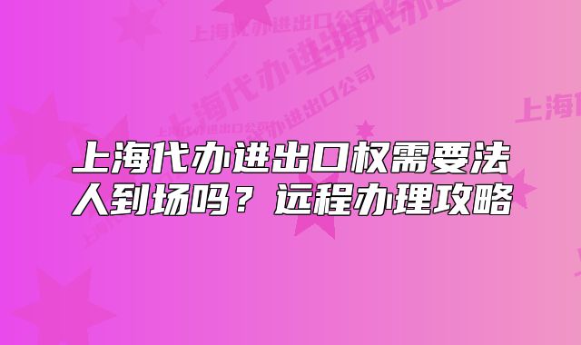 上海代辦進(jìn)出口權(quán)需要法人到場嗎？遠(yuǎn)程辦理攻略