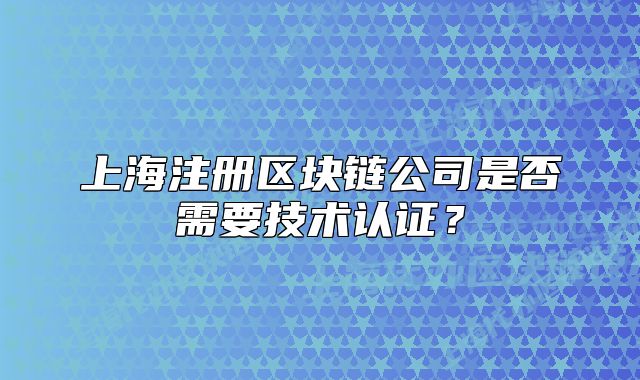 上海注冊區(qū)塊鏈公司是否需要技術認證？