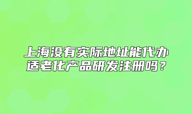 上海沒有實(shí)際地址能代辦適老化產(chǎn)品研發(fā)注冊(cè)嗎？