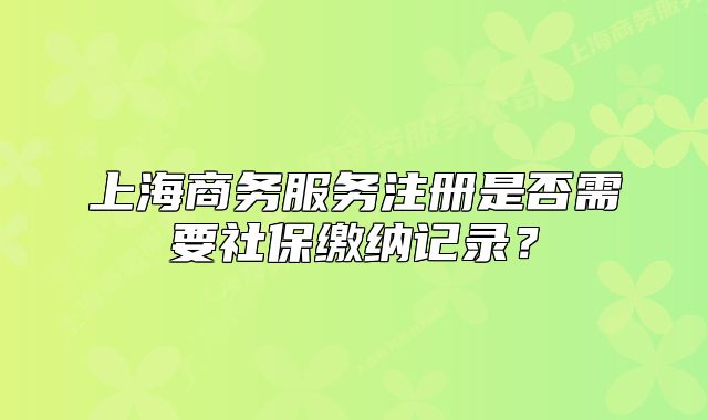 上海商務(wù)服務(wù)注冊是否需要社保繳納記錄？
