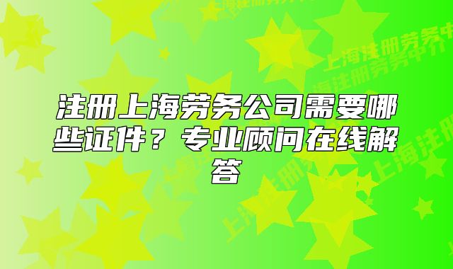 注冊上海勞務(wù)公司需要哪些證件？專業(yè)顧問在線解答