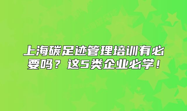 上海碳足跡管理培訓有必要嗎？這5類企業(yè)必學！