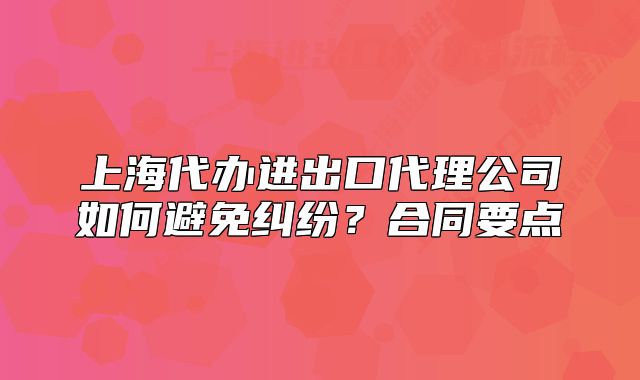 上海代辦進(jìn)出口代理公司如何避免糾紛？合同要點(diǎn)