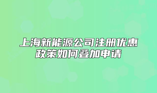 上海新能源公司注冊優(yōu)惠政策如何疊加申請