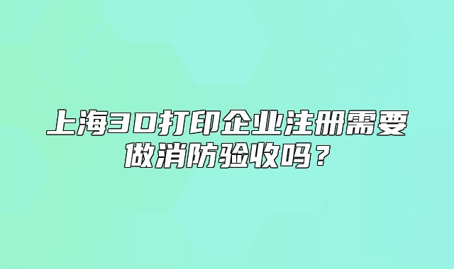 上海3D打印企業(yè)注冊需要做消防驗收嗎？