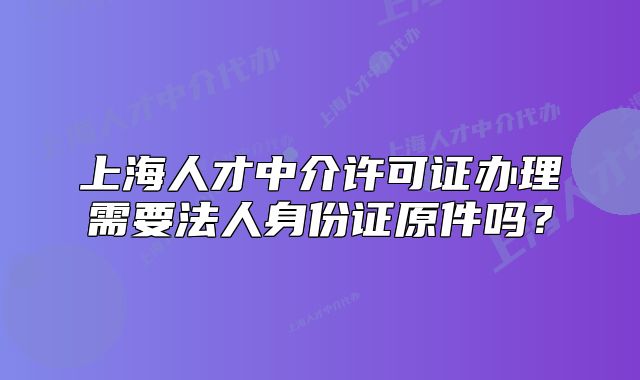 上海人才中介許可證辦理需要法人身份證原件嗎？