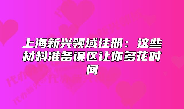上海新興領(lǐng)域注冊：這些材料準(zhǔn)備誤區(qū)讓你多花時間