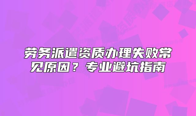 勞務(wù)派遣資質(zhì)辦理失敗常見(jiàn)原因？專業(yè)避坑指南