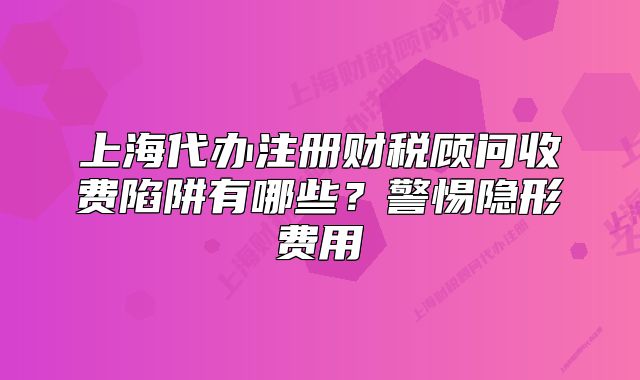 上海代辦注冊(cè)財(cái)稅顧問(wèn)收費(fèi)陷阱有哪些？警惕隱形費(fèi)用