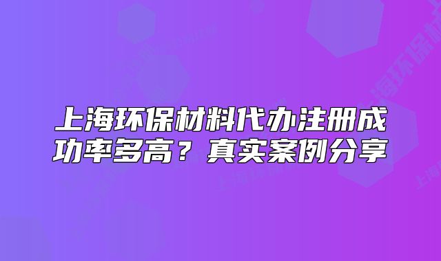 上海環(huán)保材料代辦注冊成功率多高？真實案例分享
