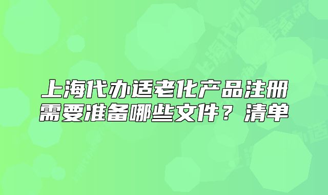 上海代辦適老化產(chǎn)品注冊(cè)需要準(zhǔn)備哪些文件？清單