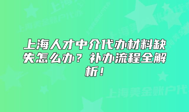 上海人才中介代辦材料缺失怎么辦？補(bǔ)辦流程全解析！