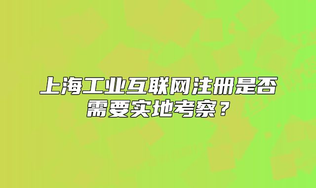 上海工業(yè)互聯(lián)網(wǎng)注冊(cè)是否需要實(shí)地考察？