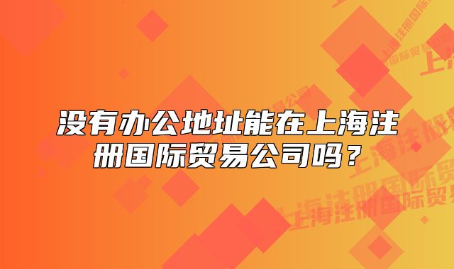 沒有辦公地址能在上海注冊國際貿易公司嗎？