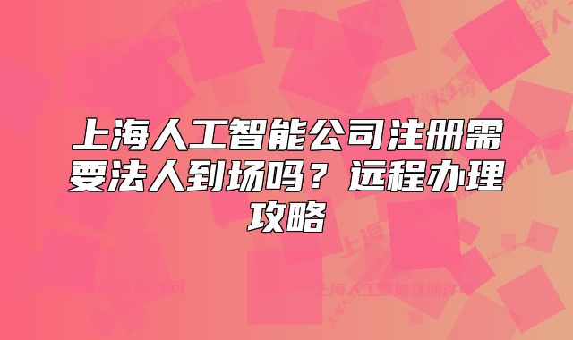上海人工智能公司注冊需要法人到場嗎？遠(yuǎn)程辦理攻略