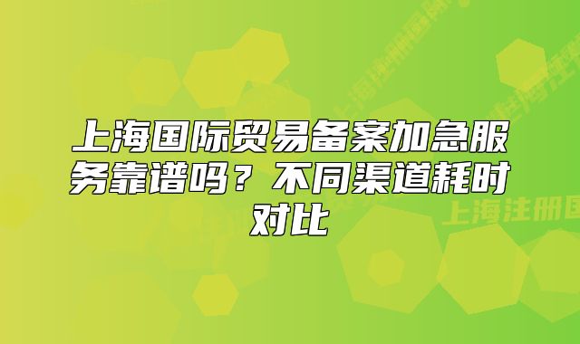 上海國(guó)際貿(mào)易備案加急服務(wù)靠譜嗎？不同渠道耗時(shí)對(duì)比