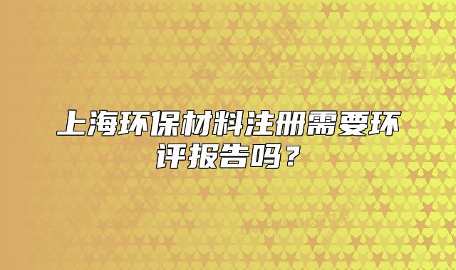 上海環(huán)保材料注冊需要環(huán)評報告嗎？