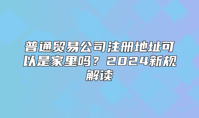 普通貿(mào)易公司注冊(cè)地址可以是家里嗎？2024新規(guī)解讀