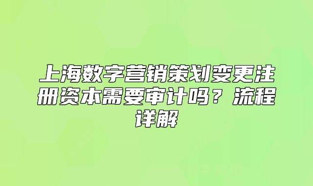 上海數(shù)字營(yíng)銷(xiāo)策劃變更注冊(cè)資本需要審計(jì)嗎？流程詳解