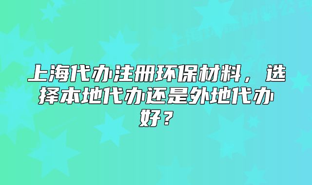 上海代辦注冊環(huán)保材料，選擇本地代辦還是外地代辦好？