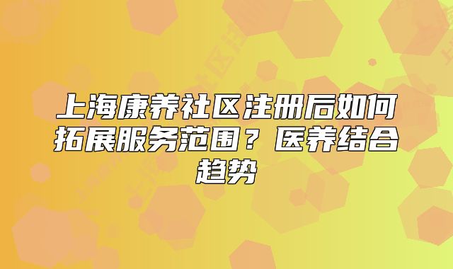 上海康養(yǎng)社區(qū)注冊后如何拓展服務(wù)范圍？醫(yī)養(yǎng)結(jié)合趨勢