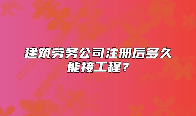建筑勞務(wù)公司注冊(cè)后多久能接工程？