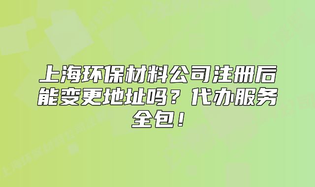 上海環(huán)保材料公司注冊后能變更地址嗎？代辦服務全包！