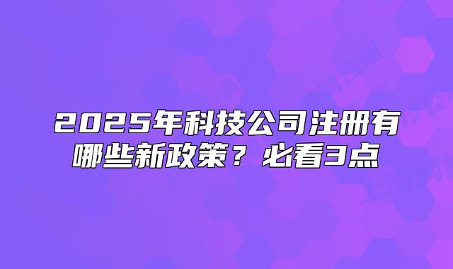 2025年科技公司注冊(cè)有哪些新政策？必看3點(diǎn)