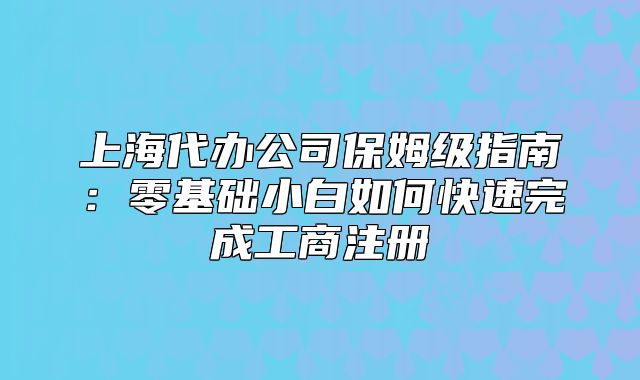 上海代辦公司保姆級指南：零基礎小白如何快速完成工商注冊