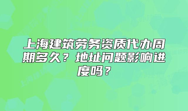 上海建筑勞務資質(zhì)代辦周期多久？地址問題影響進度嗎？
