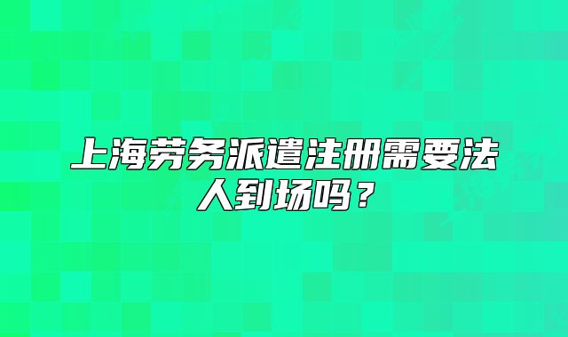 上海勞務派遣注冊需要法人到場嗎？