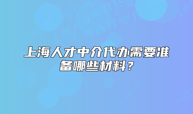 上海人才中介代辦需要準(zhǔn)備哪些材料？