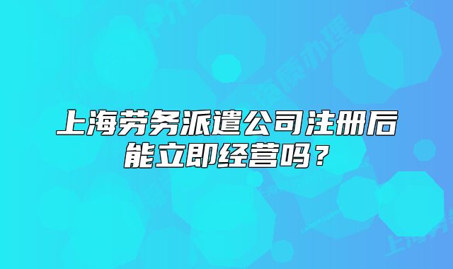 上海勞務(wù)派遣公司注冊后能立即經(jīng)營嗎？