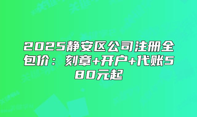 2025靜安區(qū)公司注冊全包價：刻章+開戶+代賬580元起